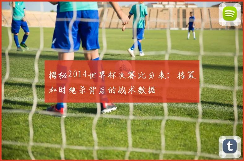 揭秘2014世界杯决赛比分表：格策加时绝杀背后的战术数据