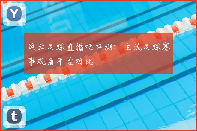 风云足球直播吧评测：主流足球赛事观看平台对比
